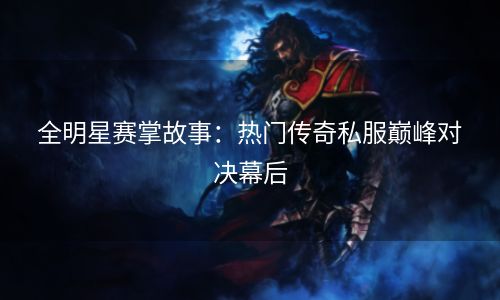 全明星赛掌故事：热门传奇私服巅峰对决幕后