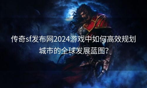 传奇sf发布网2024游戏中如何高效规划城市的全球发展蓝图？