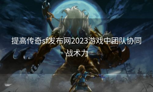 提高传奇sf发布网2023游戏中团队协同战术力