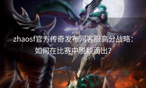 zhaosf官方传奇发布网客服高分战略：如何在比赛中脱颖而出？