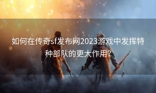 如何在传奇sf发布网2023游戏中发挥特种部队的更大作用？