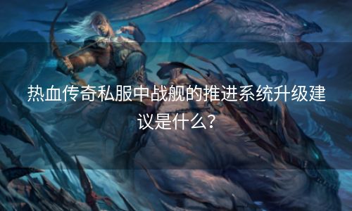 热血传奇私服中战舰的推进系统升级建议是什么？