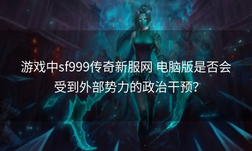 游戏中sf999传奇新服网 电脑版是否会受到外部势力的政治干预？