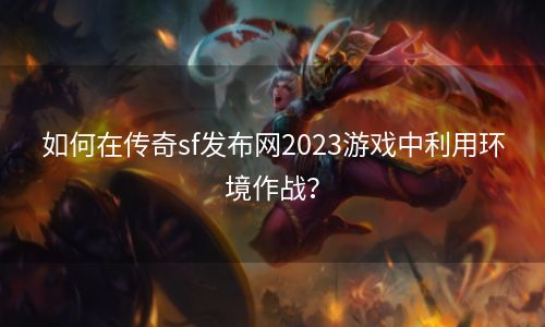 如何在传奇sf发布网2023游戏中利用环境作战？