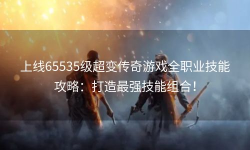 上线65535级超变传奇游戏全职业技能攻略：打造最强技能组合！