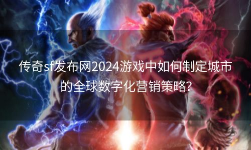 传奇sf发布网2024游戏中如何制定城市的全球数字化营销策略？