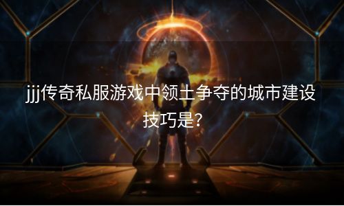 jjj传奇私服游戏中领土争夺的城市建设技巧是？