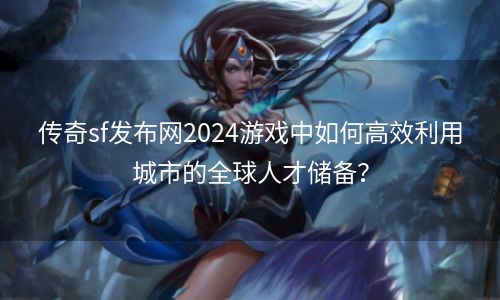 传奇sf发布网2024游戏中如何高效利用城市的全球人才储备？