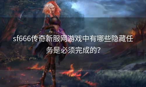 sf666传奇新服网游戏中有哪些隐藏任务是必须完成的？