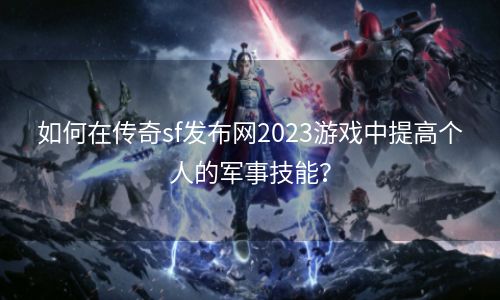 如何在传奇sf发布网2023游戏中提高个人的军事技能？