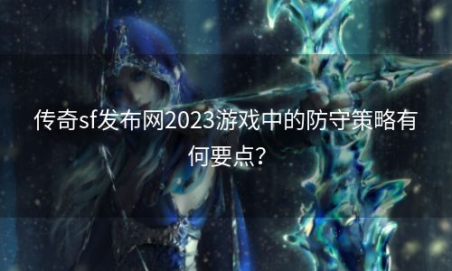 传奇sf发布网2023游戏中的防守策略有何要点？