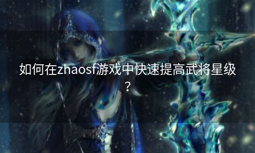 如何在zhaosf游戏中快速提高武将星级？