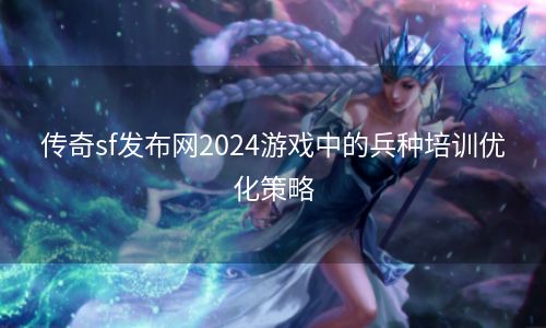 传奇sf发布网2024游戏中的兵种培训优化策略