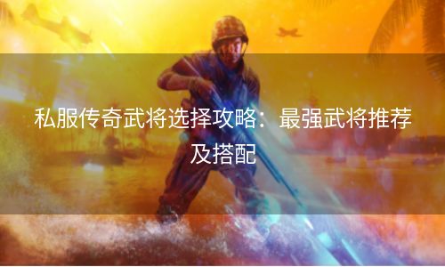 私服传奇武将选择攻略：最强武将推荐及搭配