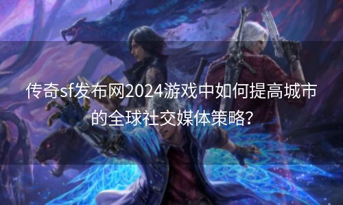 传奇sf发布网2024游戏中如何提高城市的全球社交媒体策略？