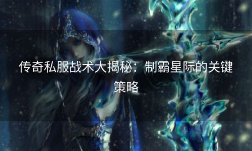 传奇私服战术大揭秘：制霸星际的关键策略