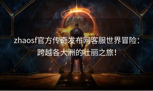 zhaosf官方传奇发布网客服世界冒险：跨越各大洲的壮丽之旅！