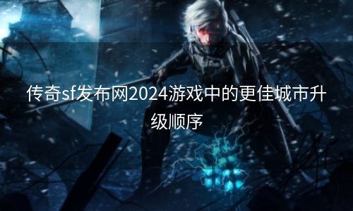 传奇sf发布网2024游戏中的更佳城市升级顺序