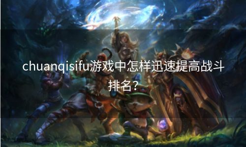 chuanqisifu游戏中怎样迅速提高战斗排名？