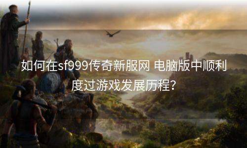 如何在sf999传奇新服网 电脑版中顺利度过游戏发展历程？