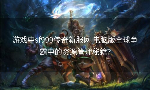 游戏中sf999传奇新服网 电脑版全球争霸中的资源管理秘籍？