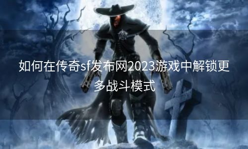 如何在传奇sf发布网2023游戏中解锁更多战斗模式