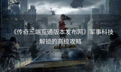 《传奇三端互通版本发布网》军事科技解锁的高级攻略