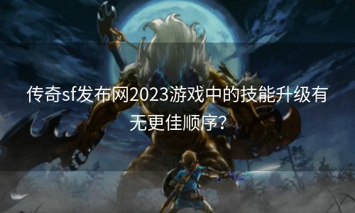 传奇sf发布网2023游戏中的技能升级有无更佳顺序？