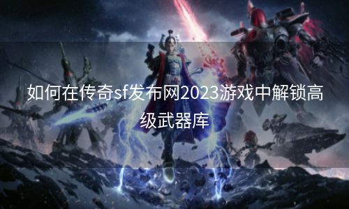 如何在传奇sf发布网2023游戏中解锁高级武器库