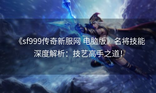 《sf999传奇新服网 电脑版》名将技能深度解析：技艺高手之道！