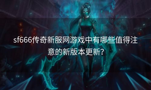 sf666传奇新服网游戏中有哪些值得注意的新版本更新？