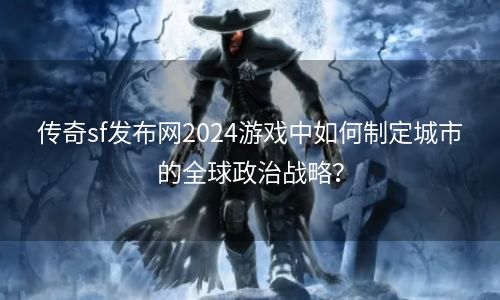 传奇sf发布网2024游戏中如何制定城市的全球政治战略？