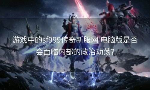 游戏中的sf999传奇新服网 电脑版是否会面临内部的政治动荡？