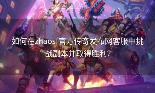 如何在zhaosf官方传奇发布网客服中挑战副本并取得胜利？