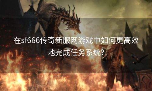 在sf666传奇新服网游戏中如何更高效地完成任务系统？