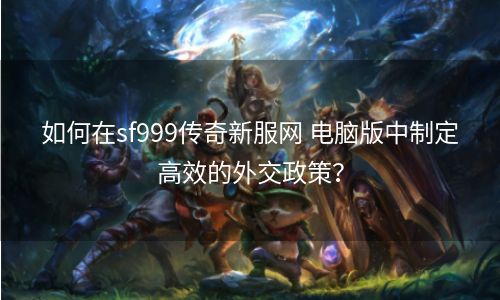 如何在sf999传奇新服网 电脑版中制定高效的外交政策？