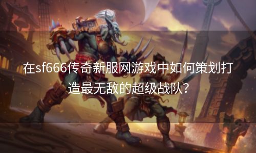 在sf666传奇新服网游戏中如何策划打造最无敌的超级战队？