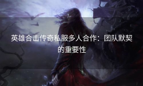 英雄合击传奇私服多人合作：团队默契的重要性