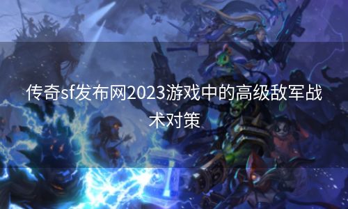 传奇sf发布网2023游戏中的高级敌军战术对策