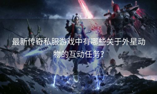 最新传奇私服游戏中有哪些关于外星动物的互动任务？