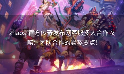 zhaosf官方传奇发布网客服多人合作攻略：团队合作的默契要点！