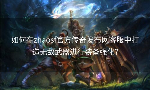 如何在zhaosf官方传奇发布网客服中打造无敌武器进行装备强化？