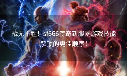 战无不胜！sf666传奇新服网游戏技能解锁的更佳顺序！