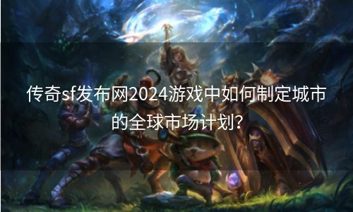 传奇sf发布网2024游戏中如何制定城市的全球市场计划？