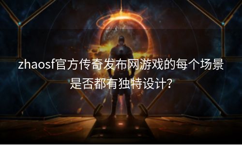 zhaosf官方传奇发布网游戏的每个场景是否都有独特设计？