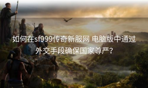 如何在sf999传奇新服网 电脑版中通过外交手段确保国家尊严？