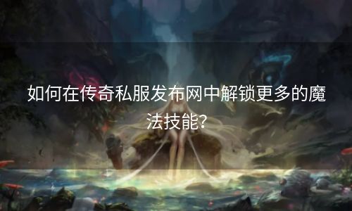 如何在传奇私服发布网中解锁更多的魔法技能？