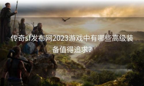 传奇sf发布网2023游戏中有哪些高级装备值得追求？