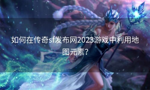 如何在传奇sf发布网2023游戏中利用地图元素？