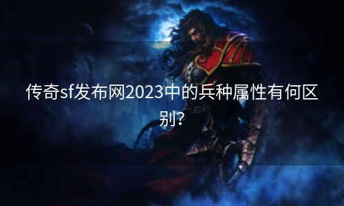 传奇sf发布网2023中的兵种属性有何区别？